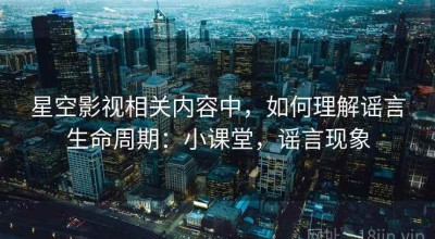 星空影视相关内容中，如何理解谣言生命周期：小课堂，谣言现象