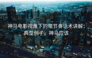 神马电影视角下的带节奏话术讲解：典型例子，神马应该