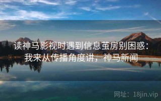 读神马影视时遇到信息茧房别困惑：我来从传播角度讲，神马新闻