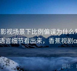 香蕉影视场景下比例偏误为什么常见：从语言细节看出来，香蕉视剧αpp