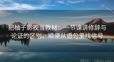 把柚子影视当教材：一节课讲修辞与论证的区别，顺便从语句里找信号