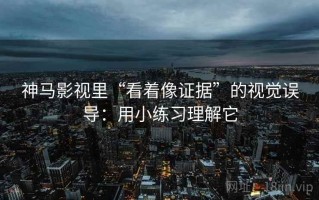 神马影视里“看着像证据”的视觉误导：用小练习理解它