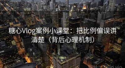 糖心Vlog案例小课堂：把比例偏误讲清楚（背后心理机制）