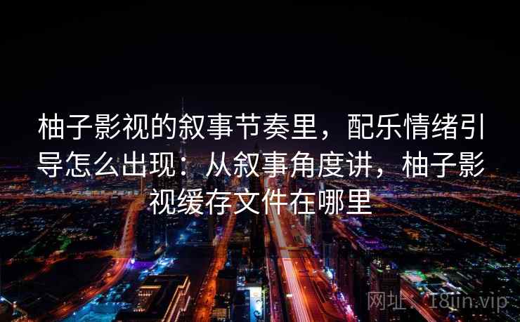 柚子影视的叙事节奏里,配乐情绪引导怎么出现:从叙事角度讲,柚子影视缓存文件在哪里 柚子影视的叙事节奏里,配乐情绪引导怎么出现:从叙事角度讲,柚子影视缓存文件在哪里