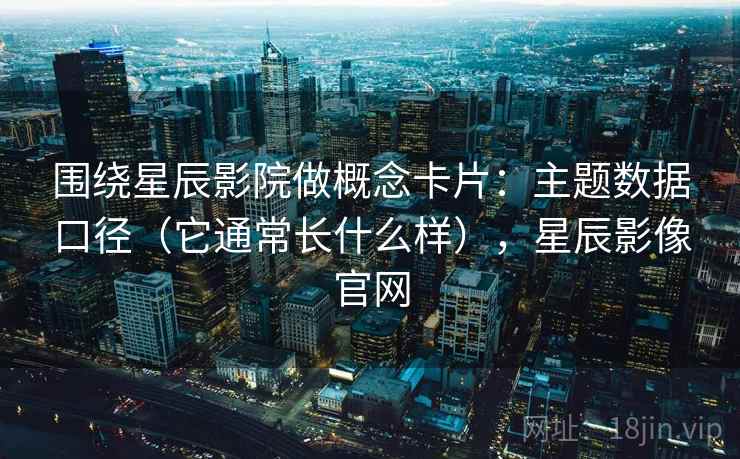 围绕星辰影院做概念卡片:主题数据口径(它通常长什么样),星辰影像官网 围绕星辰影院做概念卡片:主题数据口径(它通常长什么样),星辰影像官网