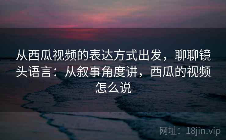 从西瓜视频的表达方式出发，聊聊镜头语言：从叙事角度讲，西瓜的视频怎么说