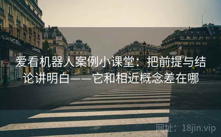 爱看机器人案例小课堂:把前提与结论讲明白——它和相近概念差在哪 爱看机器人案例小课堂:把前提与结论讲明白——它和相近概念差在哪
