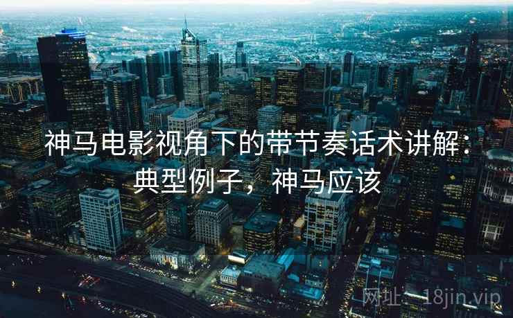 神马电影视角下的带节奏话术讲解：典型例子，神马应该