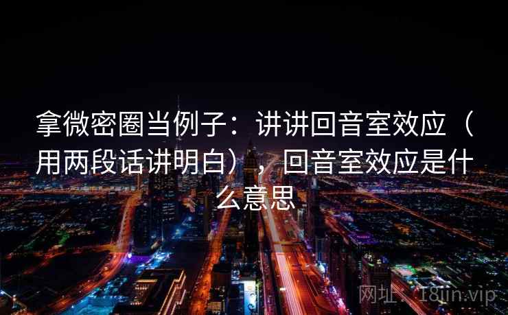拿微密圈当例子：讲讲回音室效应（用两段话讲明白），回音室效应是什么意思