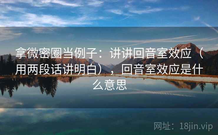 拿微密圈当例子：讲讲回音室效应（用两段话讲明白），回音室效应是什么意思