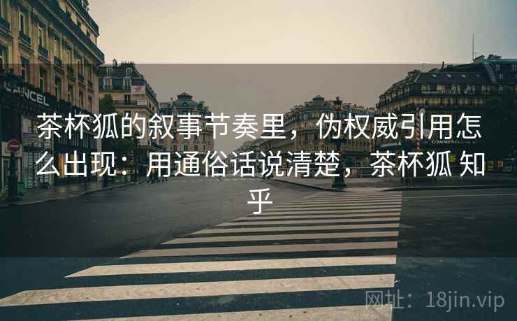 茶杯狐的叙事节奏里，伪权威引用怎么出现：用通俗话说清楚，茶杯狐 知乎