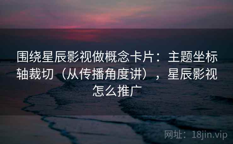 围绕星辰影视做概念卡片：主题坐标轴裁切（从传播角度讲），星辰影视怎么推广